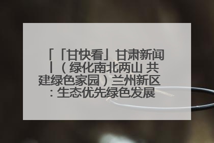 「甘快看」甘肃新闻丨（绿化南北两山 共建绿色家园）兰州新区：生态优先绿色发展 打造生态环保示范区