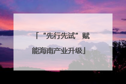 “先行先试”赋能海南产业升级