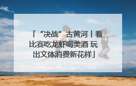 “决战”古黄河丨看比赛吃龙虾喝美酒 玩出文体消费新花样