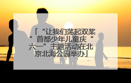 “让我们荡起双桨”首都少年儿童庆“六一”主题活动在北京北海公园举办