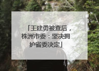 王建勇被查后，株洲市委：坚决拥护省委决定