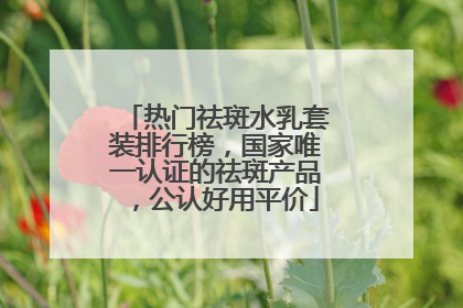 热门祛斑水乳套装排行榜，国家唯一认证的祛斑产品，公认好用平价