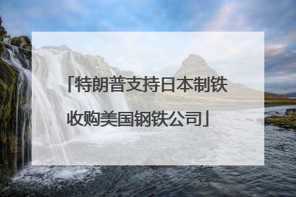 特朗普支持日本制铁收购美国钢铁公司