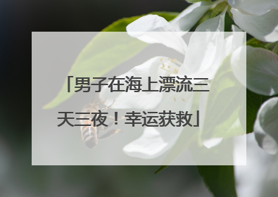 男子在海上漂流三天三夜！幸运获救