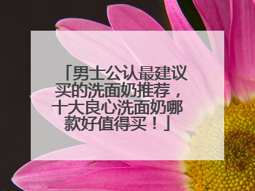男士公认最建议买的洗面奶推荐，十大良心洗面奶哪款好值得买！