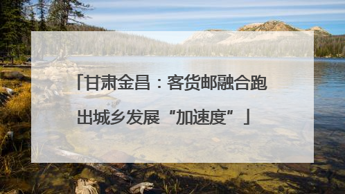 甘肃金昌：客货邮融合跑出城乡发展“加速度”