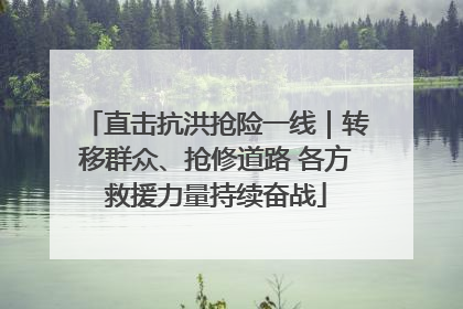 直击抗洪抢险一线｜转移群众、抢修道路 各方救援力量持续奋战