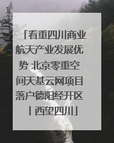 看重四川商业航天产业发展优势 北京零重空间天基云网项目落户德阳经开区丨西望四川
