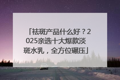 祛斑产品什么好？2025亲选十大爆款淡斑水乳，全方位碾压