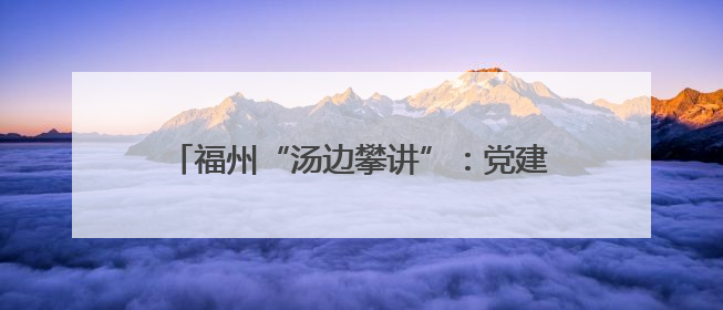 福州“汤边攀讲”：党建引领基层治理的生动实践