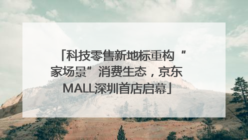 科技零售新地标重构“家场景”消费生态，京东MALL深圳首店启幕