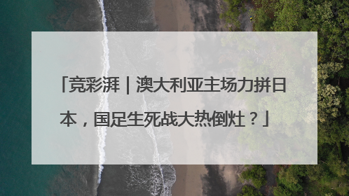 竞彩湃｜澳大利亚主场力拼日本，国足生死战大热倒灶？