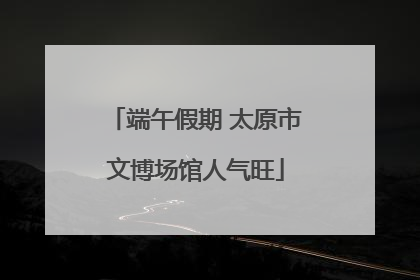 端午假期 太原市文博场馆人气旺