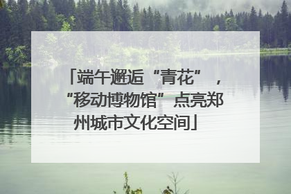 端午邂逅“青花”，“移动博物馆”点亮郑州城市文化空间