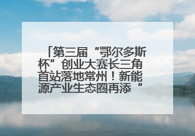 第三届“鄂尔多斯杯”创业大赛长三角首站落地常州！新能源产业生态圈再添“强链接”