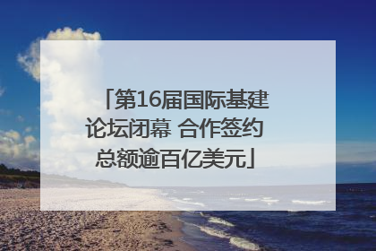 第16届国际基建论坛闭幕 合作签约总额逾百亿美元