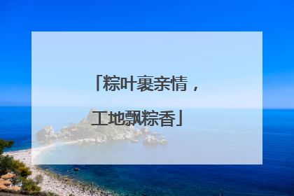 粽叶裹亲情，工地飘粽香