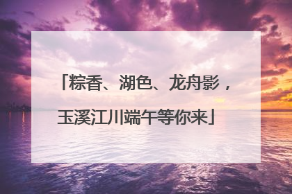 粽香、湖色、龙舟影，玉溪江川端午等你来