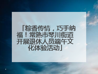 粽香传情，巧手纳福！常熟市琴川街道开展退休人员端午文化体验活动