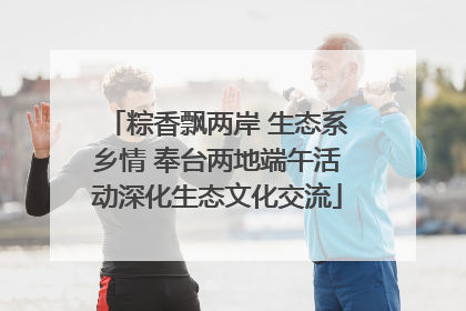 粽香飘两岸 生态系乡情 奉台两地端午活动深化生态文化交流