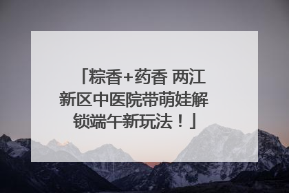 粽香+药香 两江新区中医院带萌娃解锁端午新玩法！