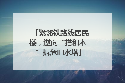 紧邻铁路线居民楼，逆向“搭积木”拆危旧水塔