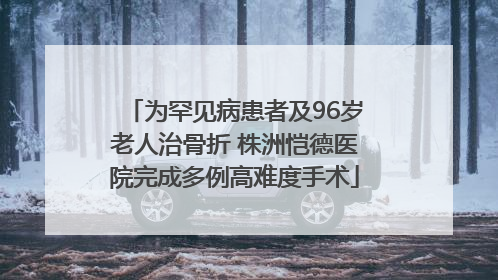 为罕见病患者及96岁老人治骨折 株洲恺德医院完成多例高难度手术