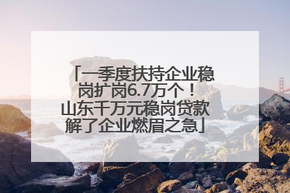 一季度扶持企业稳岗扩岗6.7万个！山东千万元稳岗贷款解了企业燃眉之急