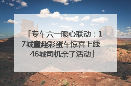 专车六一暖心联动：17城童趣彩蛋车惊喜上线 46城司机亲子活动