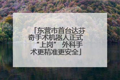 东营市首台达芬奇手术机器人正式“上岗” 外科手术更精准更安全