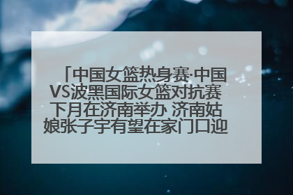 中国女篮热身赛·中国VS波黑国际女篮对抗赛下月在济南举办 济南姑娘张子宇有望在家门口迎来国家队首秀