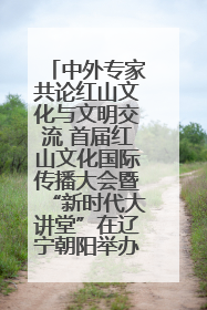 中外专家共论红山文化与文明交流 首届红山文化国际传播大会暨“新时代大讲堂”在辽宁朝阳举办