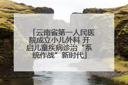 云南省第一人民医院成立小儿外科 开启儿童疾病诊治“系统作战”新时代
