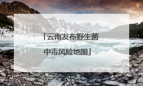 云南发布野生菌中毒风险地图