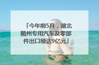 今年前5月，湖北随州专用汽车及零部件出口额达9亿元