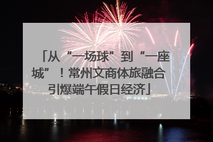 从“一场球”到“一座城”！常州文商体旅融合引爆端午假日经济