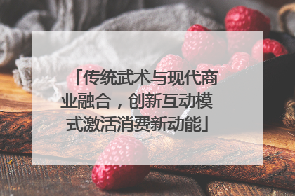 传统武术与现代商业融合，创新互动模式激活消费新动能
