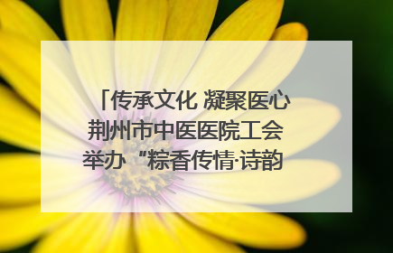 传承文化 凝聚医心 荆州市中医医院工会举办“粽香传情·诗韵端午”系列活动