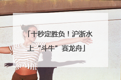 十秒定胜负！沪浙水上“斗牛”赛龙舟