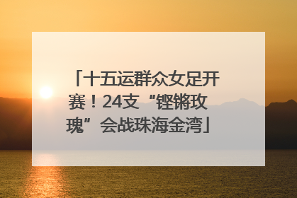 十五运群众女足开赛！24支“铿锵玫瑰”会战珠海金湾