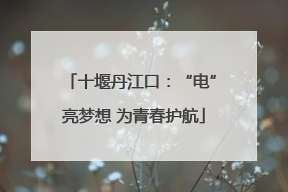 十堰丹江口：“电”亮梦想 为青春护航