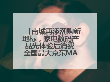 南城再添潮购新地标，家电数码产品先体验后消费 全国最大京东MALL开业