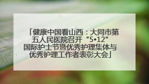 健康中国看山西：大同市第五人民医院召开“5•12”国际护士节暨优秀护理集体与优秀护理工作者表彰大会