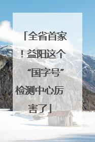 全省首家！益阳这个“国字号”检测中心厉害了