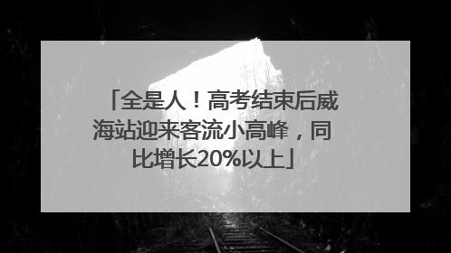 全是人！高考结束后威海站迎来客流小高峰，同比增长20%以上