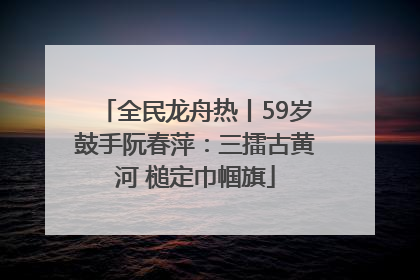 全民龙舟热丨59岁鼓手阮春萍：三擂古黄河 槌定巾帼旗