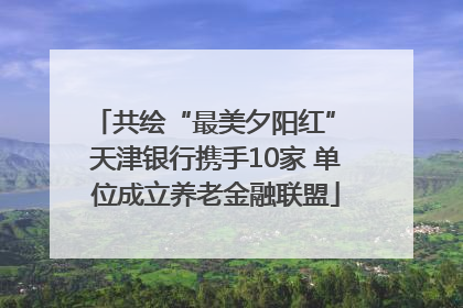 共绘“最美夕阳红” 天津银行携手10家 单位成立养老金融联盟