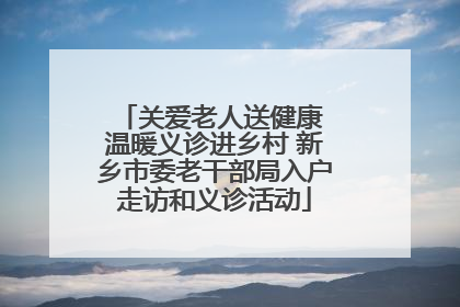 关爱老人送健康 温暖义诊进乡村 新乡市委老干部局入户走访和义诊活动