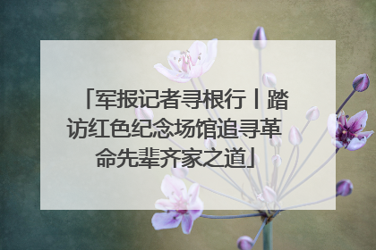 军报记者寻根行丨踏访红色纪念场馆追寻革命先辈齐家之道