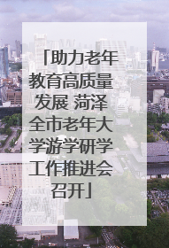 助力老年教育高质量发展 菏泽全市老年大学游学研学工作推进会召开